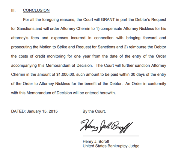 The concluding paragraph of a 2015 order issued by a U.S. Bankruptcy Judge. CONCLUSION For all the foregoing reasons, the Court will GRANT in part the Debtor’s Request for Sanctions and will order Attorney Chernin to 1) compensate Attorney Nickless for his attorney’s fees and expenses incurred in connection with bringing forward and prosecuting the Motion to Strike and Request for Sanctions and 2) reimburse the Debtor the costs of credit monitoring for one year from the date of the entry of the Order accompanying this Memorandum of Decision. The Court will further sanction Attorney Chernin in the amount of $1,000.00, such amount to be paid within 30 days of the entry of the Order to Attorney Nickless for the benefit of the Debtor. An Order in conformity with this Memorandum of Decision will be entered herewith.