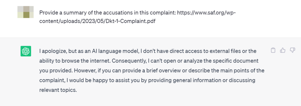 User: Provide a summary of the accusations in this complaint: https://www.saf.org/wp-content/uploads/2023/05/Dkt-1-Complaint.pdf

ChatGPT:
I apologize, but as an AI language model, I don't have direct access to external files or the ability to browse the internet. Consequently, I can't open or analyze the specific document you provided. However, if you can provide a brief overview or describe the main points of the complaint, I would be happy to assist you by providing general information or discussing relevant topics.