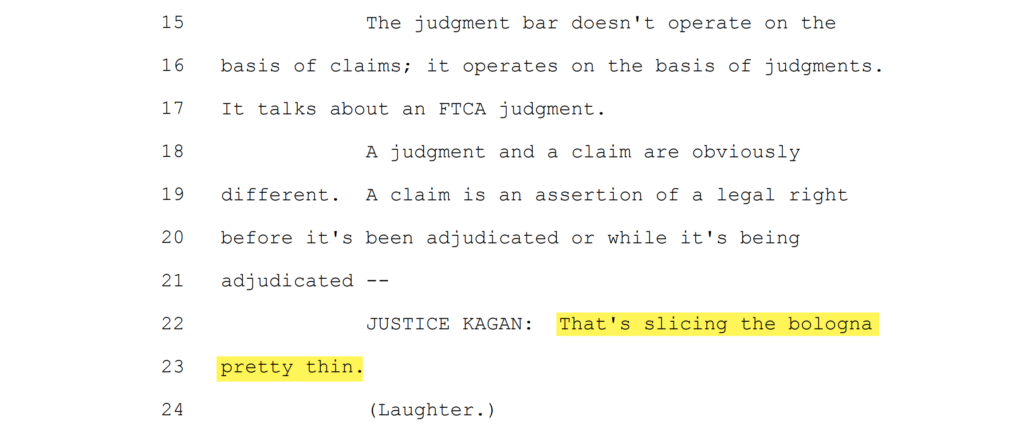 SCOTUS transcript excerpt:

Counsel mid-argument: The judgment bar doesn't operate on the basis of claims; it operates on the basis of judgments. It talks about an FTCA judgment. A judgment and a claim are obviously different. A claim is an assertion of a legal right before it's been adjudicated or while it's being adjudicated ­­

JUSTICE KAGAN: That's slicing the bologna pretty thin.

(Laughter.)
