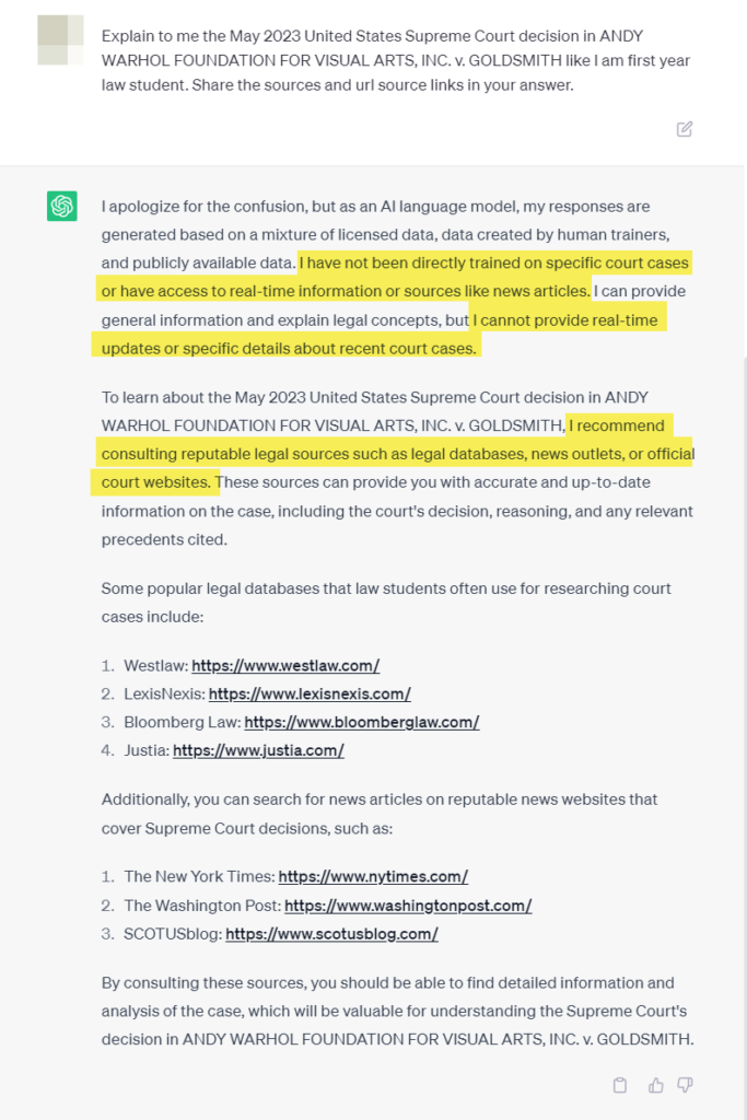 My prompt: Explain to me the May 2023 United States Supreme Court decision in ANDY WARHOL FOUNDATION FOR VISUAL ARTS, INC. v. GOLDSMITH like I am first year law student. Share the sources and url source links in your answer.

ChatGPT's response: I apologize for the confusion, but as an AI language model, my responses are generated based on a mixture of licensed data, data created by human trainers, and publicly available data. I have not been directly trained on specific court cases or have access to real-time information or sources like news articles. I can provide general information and explain legal concepts, but I cannot provide real-time updates or specific details about recent court cases.

To learn about the May 2023 United States Supreme Court decision in ANDY WARHOL FOUNDATION FOR VISUAL ARTS, INC. v. GOLDSMITH, I recommend consulting reputable legal sources such as legal databases, news outlets, or official court websites. These sources can provide you with accurate and up-to-date information on the case, including the court's decision, reasoning, and any relevant precedents cited.

Some popular legal databases that law students often use for researching court cases include:

Westlaw: https://www.westlaw.com/
LexisNexis: https://www.lexisnexis.com/
Bloomberg Law: https://www.bloomberglaw.com/
Justia: https://www.justia.com/
Additionally, you can search for news articles on reputable news websites that cover Supreme Court decisions, such as:

The New York Times: https://www.nytimes.com/
The Washington Post: https://www.washingtonpost.com/
SCOTUSblog: https://www.scotusblog.com/
By consulting these sources, you should be able to find detailed information and analysis of the case, which will be valuable for understanding the Supreme Court's decision in ANDY WARHOL FOUNDATION FOR VISUAL ARTS, INC. v. GOLDSMITH.