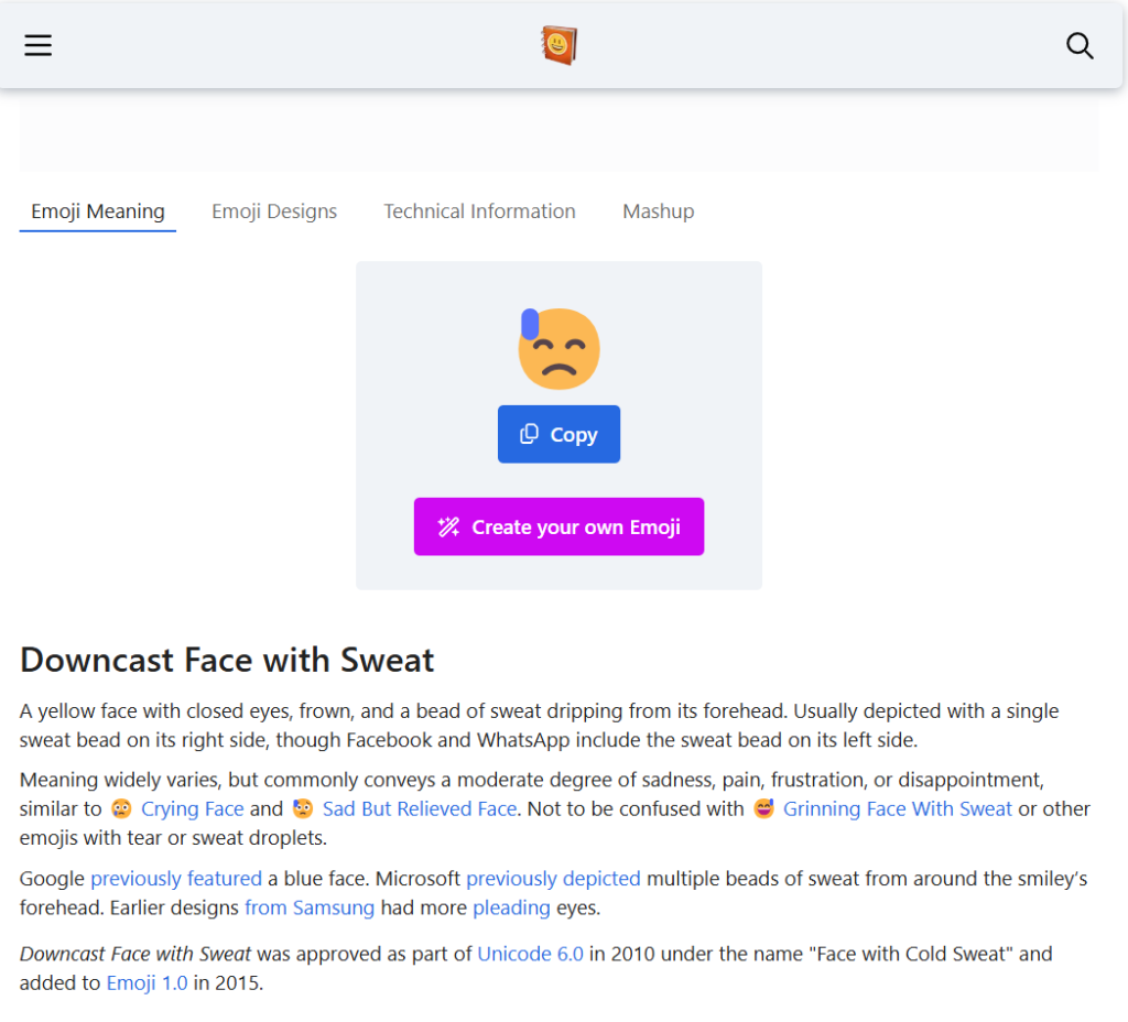 Downcast Face with Sweat
A yellow face with closed eyes, frown, and a bead of sweat dripping from its forehead. Usually depicted with a single sweat bead on its right side, though Facebook and WhatsApp include the sweat bead on its left side.

Meaning widely varies, but commonly conveys a moderate degree of sadness, pain, frustration, or disappointment, similar to 😢 Crying Face and 😥 Sad But Relieved Face. Not to be confused with 😅 Grinning Face With Sweat or other emojis with tear or sweat droplets.

Google previously featured a blue face. Microsoft previously depicted multiple beads of sweat from around the smiley’s forehead. Earlier designs from Samsung had more pleading eyes.

Downcast Face with Sweat was approved as part of Unicode 6.0 in 2010 under the name "Face with Cold Sweat" and added to Emoji 1.0 in 2015.