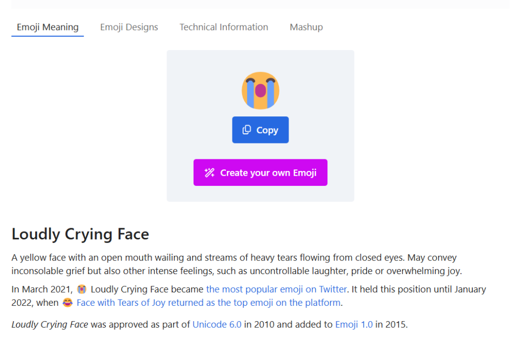 Loudly Crying Face
A yellow face with an open mouth wailing and streams of heavy tears flowing from closed eyes. May convey inconsolable grief but also other intense feelings, such as uncontrollable laughter, pride or overwhelming joy.

In March 2021, 😭 Loudly Crying Face became the most popular emoji on Twitter. It held this position until January 2022, when 😂 Face with Tears of Joy returned as the top emoji on the platform. Loudly Crying Face was approved as part of Unicode 6.0 in 2010 and added to Emoji 1.0 in 2015.