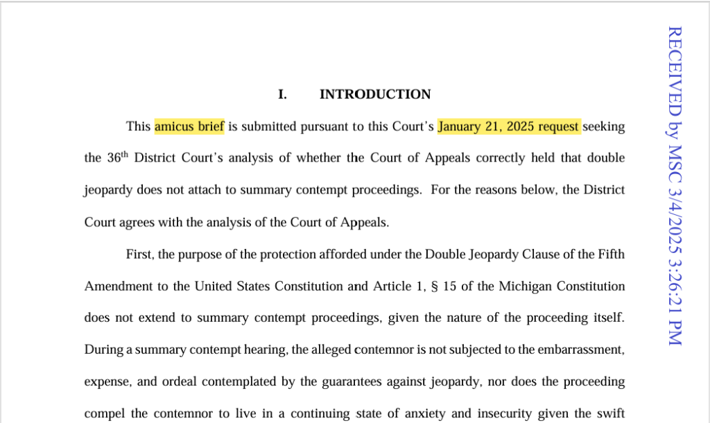 This amicus brief is submitted pursuant to this Court’s January 21, 2025 request seeking the 36th District Court’s analysis of whether the Court of Appeals correctly held that double jeopardy does not attach to summary contempt proceedings.  For the reasons below, the District Court agrees with the analysis of the Court of Appeals.   
First, the purpose of the protection afforded under the Double Jeopardy Clause of the Fifth Amendment to the United States Constitution and Article 1, § 15 of the Michigan Constitution 
does not extend to summary contempt proceedings, given the nature of the proceeding itself.  
During a summary contempt hearing, the alleged contemnor is not subjected to the embarrassment, expense, and ordeal contemplated by the guarantees against jeopardy, nor does the proceeding compel the contemnor to live in a continuing state of anxiety and insecurity given the swift